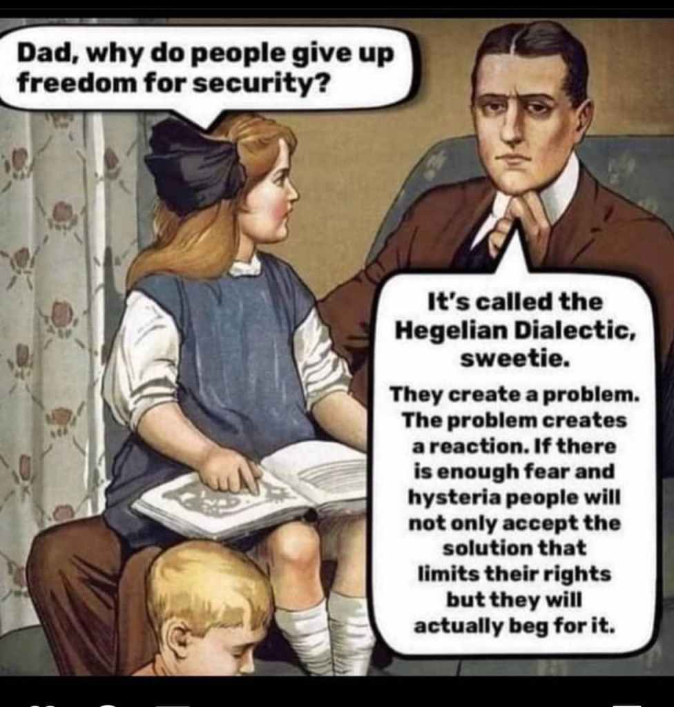 CHILD: Dad, why do people give up freedom for security? DAD: It's called the Hegelian Dialectic, sweetie. They create a problem. The problem creates a reaction. If there is enough fear and hysteria, people will not only accept the solution that limits their rights, but they will actually beg for it.